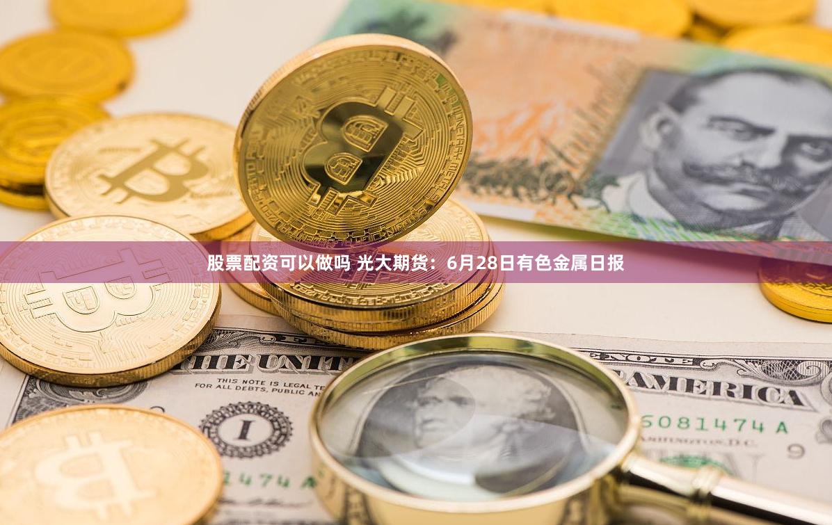 股票配资可以做吗 光大期货：6月28日有色金属日报