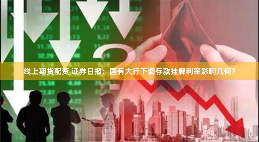 线上期货配资 证券日报：国有大行下调存款挂牌利率影响几何？