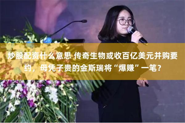 炒股配资什么意思 传奇生物或收百亿美元并购要约，母凭子贵的金斯瑞将“爆赚”一笔？