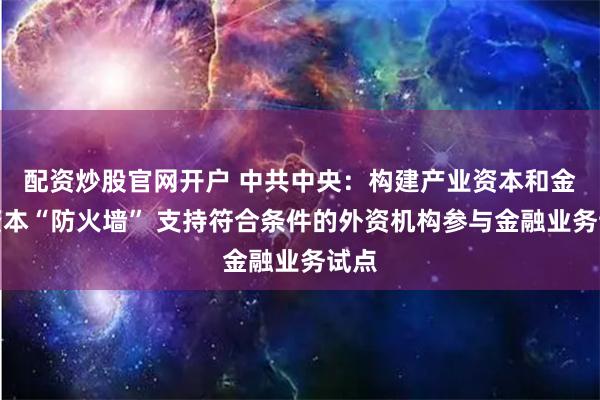 配资炒股官网开户 中共中央：构建产业资本和金融资本“防火墙” 支持符合条件的外资机构参与金融业务试点