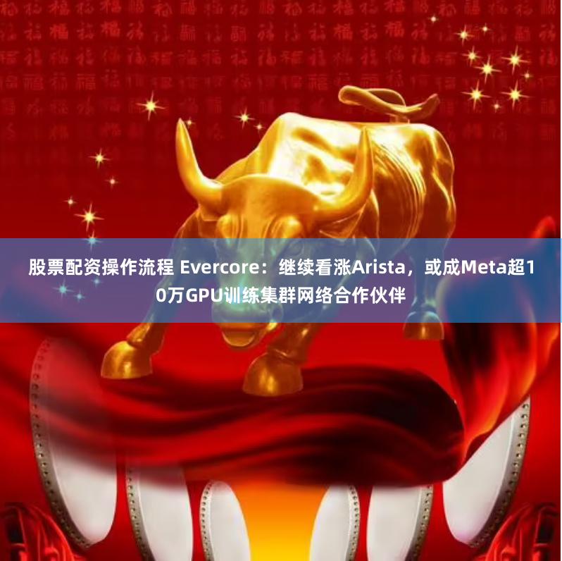 股票配资操作流程 Evercore：继续看涨Arista，或成Meta超10万GPU训练集群网络合作伙伴