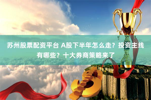 苏州股票配资平台 A股下半年怎么走？投资主线有哪些？十大券商策略来了