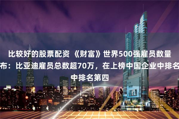 比较好的股票配资 《财富》世界500强雇员数量榜发布：比亚迪雇员总数超70万，在上榜中国企业中排名第四