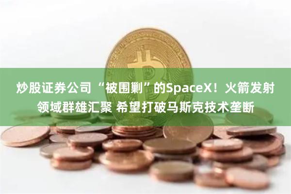 炒股证券公司 “被围剿”的SpaceX！火箭发射领域群雄汇聚 希望打破马斯克技术垄断