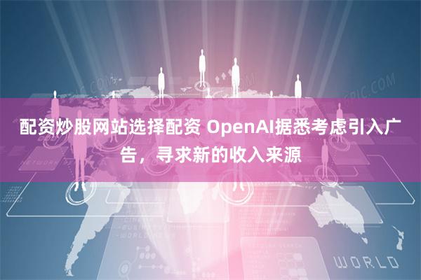 配资炒股网站选择配资 OpenAI据悉考虑引入广告，寻求新的收入来源