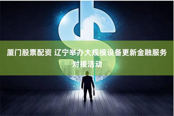 厦门股票配资 辽宁举办大规模设备更新金融服务对接活动