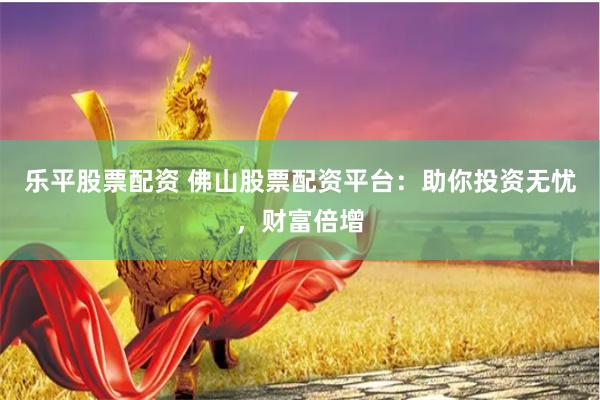 乐平股票配资 佛山股票配资平台：助你投资无忧，财富倍增