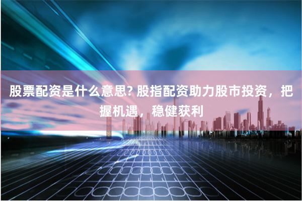 股票配资是什么意思? 股指配资助力股市投资，把握机遇，稳健获利
