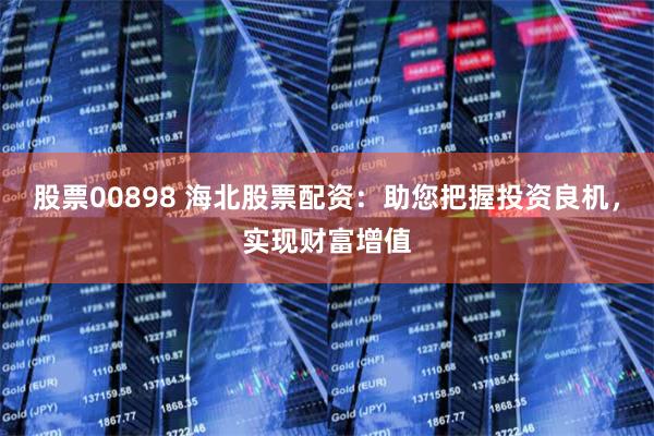 股票00898 海北股票配资：助您把握投资良机，实现财富增值