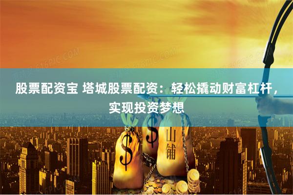 股票配资宝 塔城股票配资：轻松撬动财富杠杆，实现投资梦想