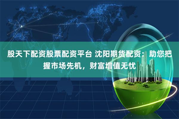 股天下配资股票配资平台 沈阳期货配资：助您把握市场先机，财富增值无忧