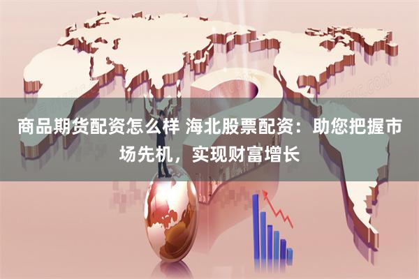 商品期货配资怎么样 海北股票配资：助您把握市场先机，实现财富增长