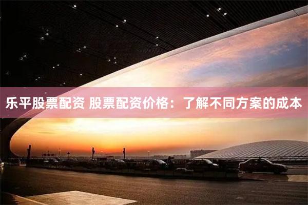 乐平股票配资 股票配资价格：了解不同方案的成本