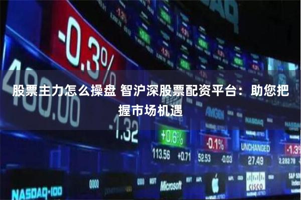 股票主力怎么操盘 智沪深股票配资平台：助您把握市场机遇
