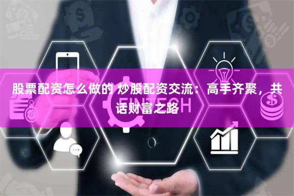 股票配资怎么做的 炒股配资交流：高手齐聚，共话财富之路