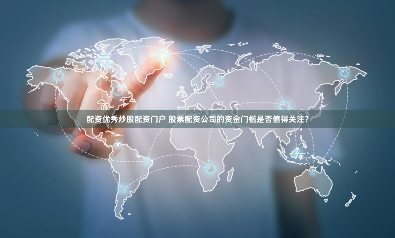 配资优秀炒股配资门户 股票配资公司的资金门槛是否值得关注？