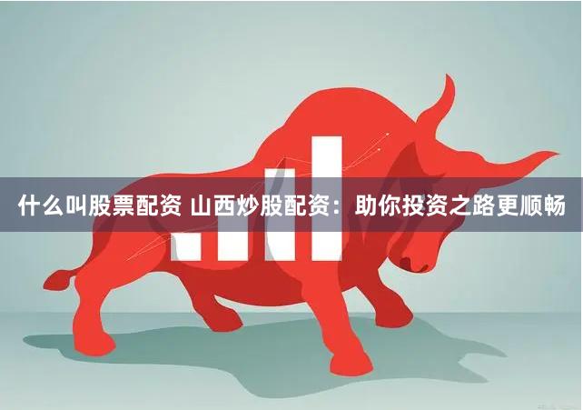 什么叫股票配资 山西炒股配资：助你投资之路更顺畅