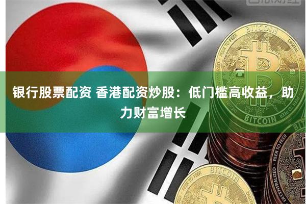 银行股票配资 香港配资炒股：低门槛高收益，助力财富增长