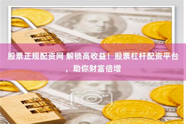 股票正规配资网 解锁高收益！股票杠杆配资平台，助你财富倍增