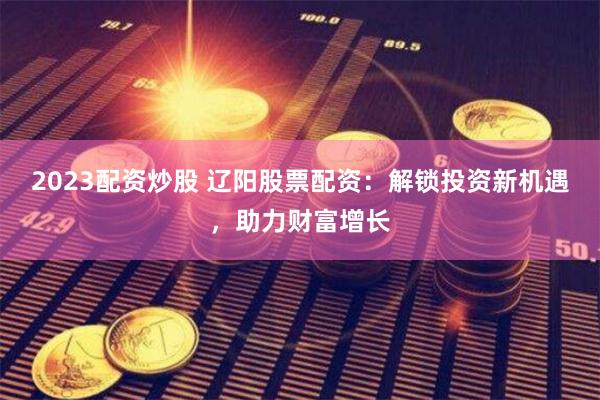 2023配资炒股 辽阳股票配资：解锁投资新机遇，助力财富增长
