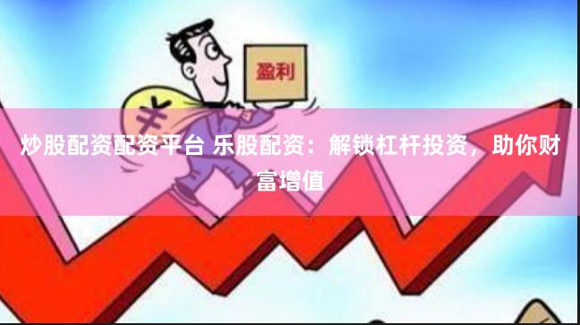 炒股配资配资平台 乐股配资：解锁杠杆投资，助你财富增值