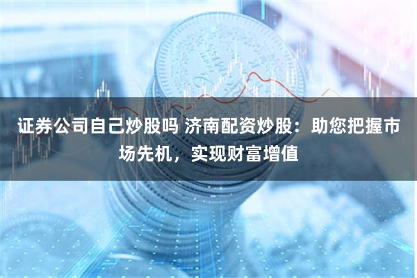 证券公司自己炒股吗 济南配资炒股：助您把握市场先机，实现财富增值