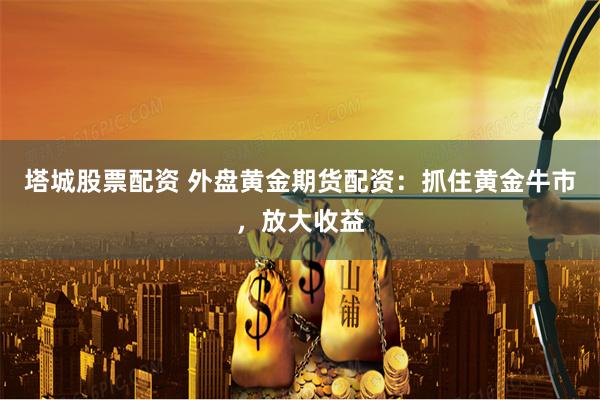 塔城股票配资 外盘黄金期货配资：抓住黄金牛市，放大收益