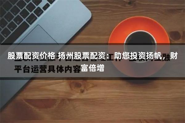 股票配资价格 扬州股票配资:助您投资扬帆,财富倍增
