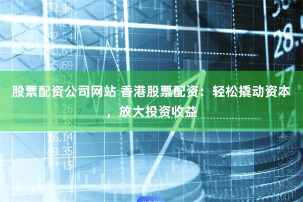 股票配资公司网站 香港股票配资：轻松撬动资本，放大投资收益
