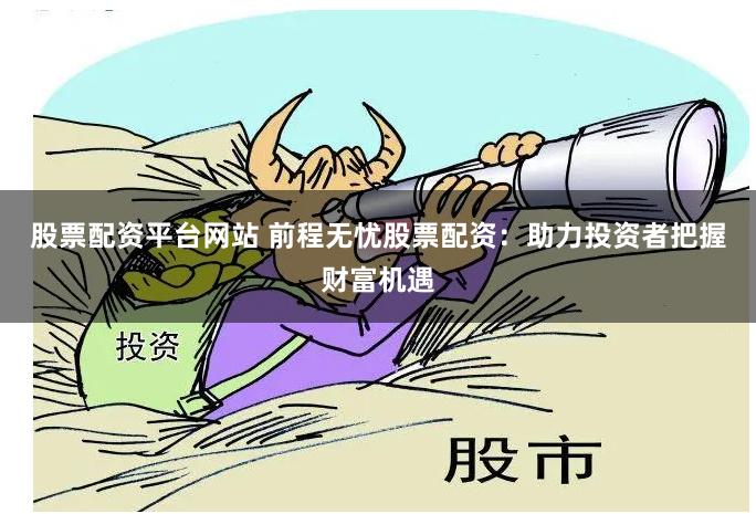 股票配资平台网站 前程无忧股票配资：助力投资者把握财富机遇