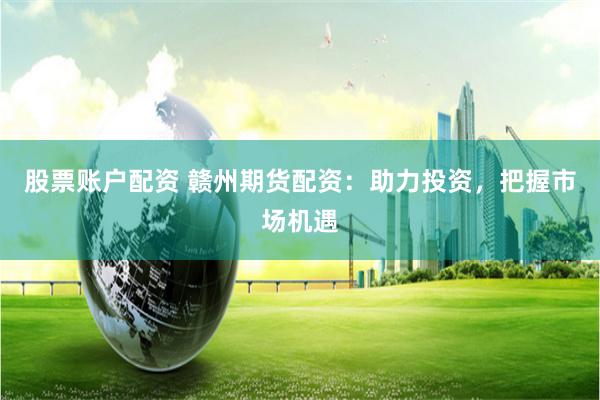 股票账户配资 赣州期货配资：助力投资，把握市场机遇