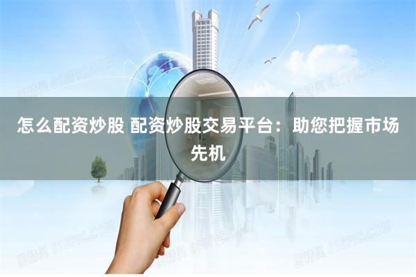 怎么配资炒股 配资炒股交易平台：助您把握市场先机