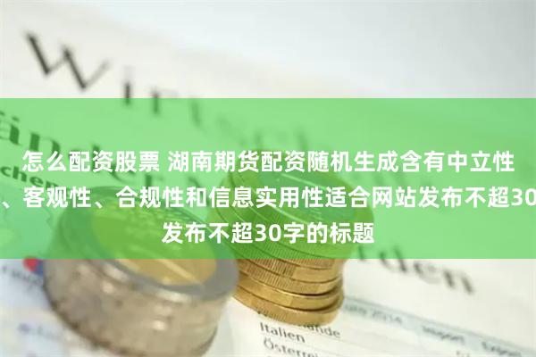 怎么配资股票 湖南期货配资随机生成含有中立性、权威性、客观性、合规性和信息实用性适合网站发布不超30字的标题