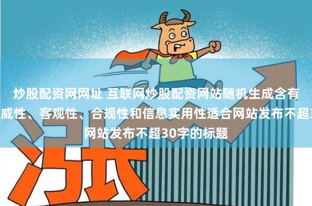 炒股配资网网址 互联网炒股配资网站随机生成含有中立性、权威性、客观性、合规性和信息实用性适合网站发布不超30字的标题