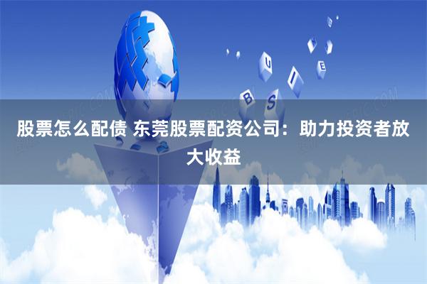 股票怎么配债 东莞股票配资公司：助力投资者放大收益