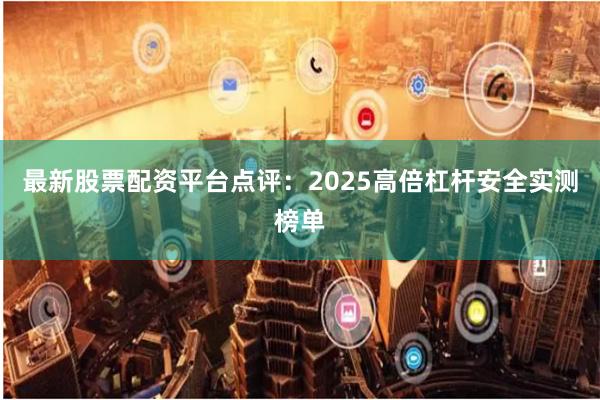 最新股票配资平台点评：2025高倍杠杆安全实测榜单